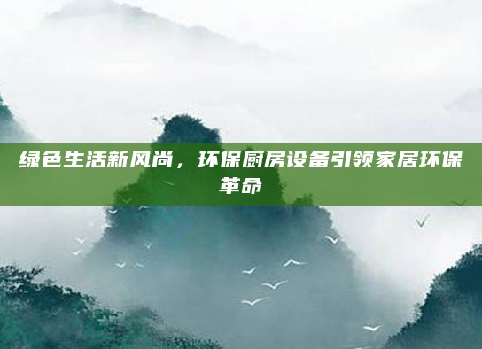 绿色生活新风尚,环保厨房设备引领家居环保革命