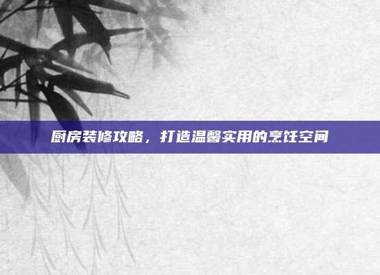厨房装修攻略,打造温馨实用的烹饪空间