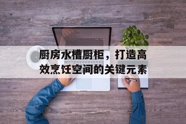厨房水槽厨柜，打造高效烹饪空间的关键元素