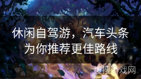 休闲自驾游，汽车头条为你推荐更佳路线