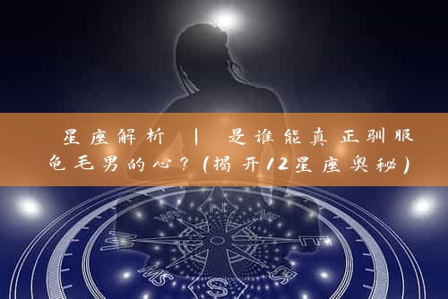  星座解析 | 是谁能真正驯服龟毛男的心？（揭开12星座奥秘）