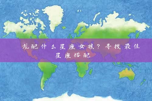  龙配什么星座女孩？寻找最佳星座搭配 