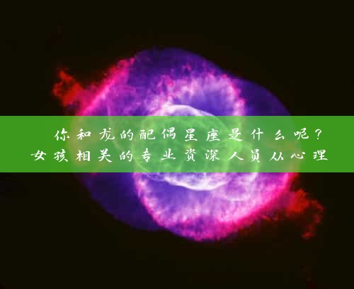  你和龙的配偶星座是什么呢？女孩相关的专业资深人员从心理与星座角度解读 