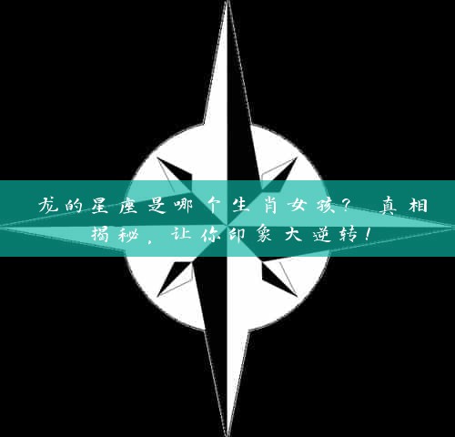 龙的星座是哪个生肖女孩? 真相揭秘，让你印象大逆转！