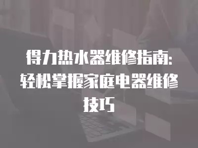 得力热水器维修指南：轻松掌握家庭电器维修技巧