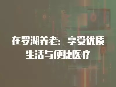 在罗湖养老:享受优质生活与便捷医疗