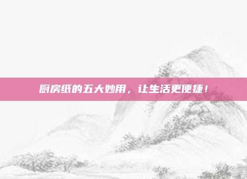 厨房纸的五大妙用,让生活更便捷!