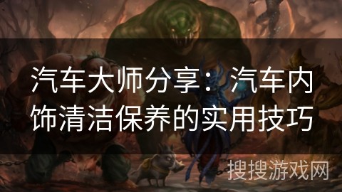 汽车大师分享：汽车内饰清洁保养的实用技巧