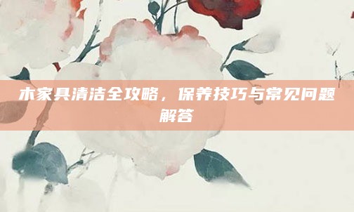 木家具清洁全攻略,保养技巧与常见问题解答
