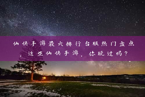 仙侠手游最火排行台服热门盘点，这些仙侠手游，你玩过吗？