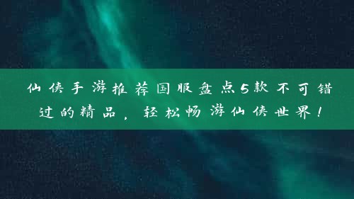 仙侠手游推荐国服盘点5款不可错过的精品，轻松畅游仙侠世界！