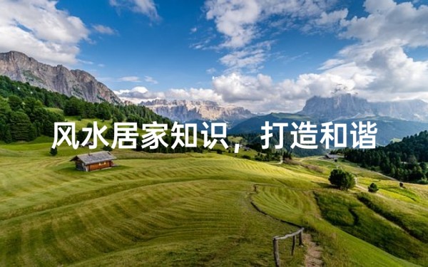 风水居家知识,打造和谐家居环境的实用指南