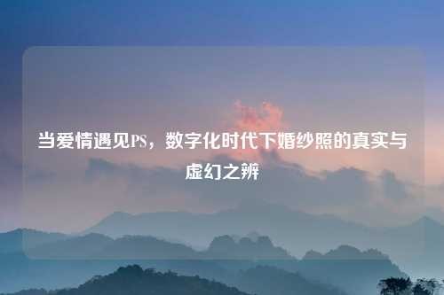 当爱情遇见PS，数字化时代下婚纱照的真实与虚幻之辨