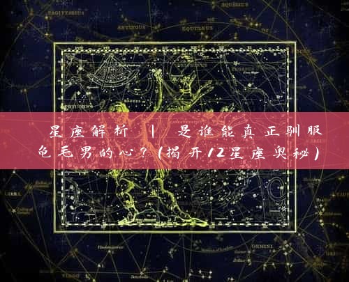  星座解析 | 是谁能真正驯服龟毛男的心？（揭开12星座奥秘）