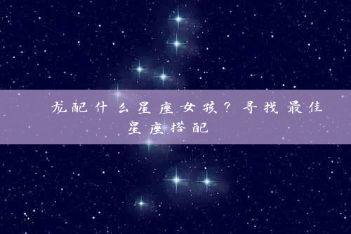  龙配什么星座女孩？寻找最佳星座搭配 