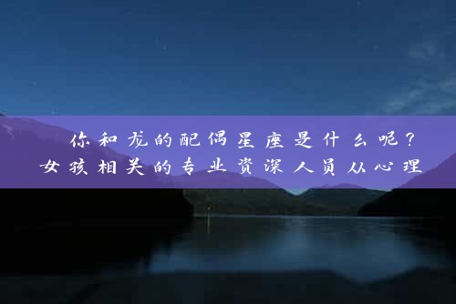  你和龙的配偶星座是什么呢？女孩相关的专业资深人员从心理与星座角度解读 