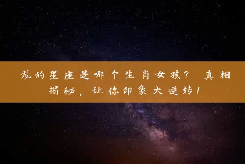 龙的星座是哪个生肖女孩? 真相揭秘，让你印象大逆转！