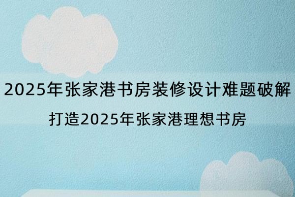 2025年张家港书房装修设计难题破解