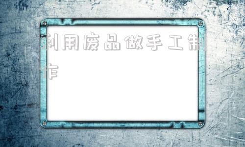 利用废品做手工制作 手工废品利用制作大全