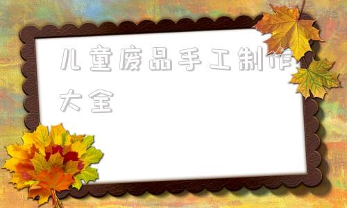 儿童废品手工制作大全 废物利用手工制作大全及做法