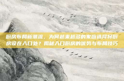 厨房布局新潮流,为何越来越多的家庭选择将厨房设在入口处?揭秘入口厨房的优势与布局技巧