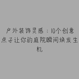 户外装饰灵感：10个创意点子让你的庭院瞬间焕发生机