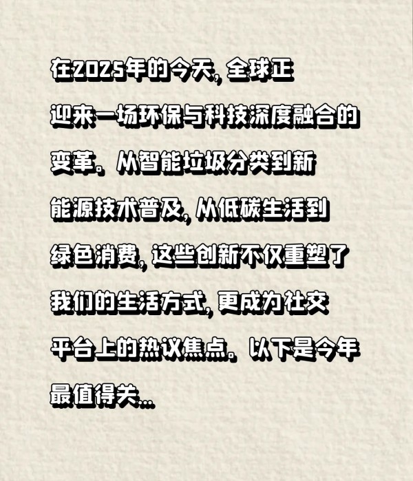 小窝的慢生活：#2025年，这些环保科技正在改变生活！你准备好了吗？# 在2025年的今天，全球正迎来一场环保与科技深度融合的变革。从智能垃圾分类到新能源技术普及，从低碳生活到绿色消费，这些创新不仅重塑了我们的生活方式，更成为社交平台上的热议焦点。以下是今年最值得关注的三大环保科技趋势，快来看看它们如何影响你的日常！  

1. 智能垃圾分类：AI让环保更“聪明#.科技改变生活# 
你是否还在为“...