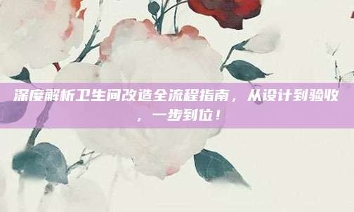 深度解析卫生间改造全流程指南,从设计到验收,一步到位!