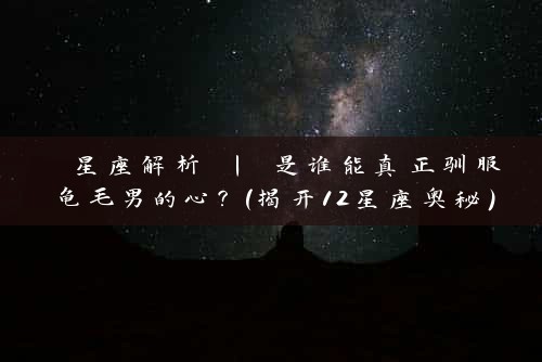  星座解析 | 是谁能真正驯服龟毛男的心？（揭开12星座奥秘）