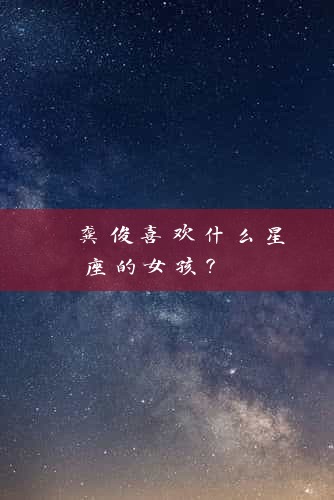  龚俊喜欢什么星座的女孩？ 