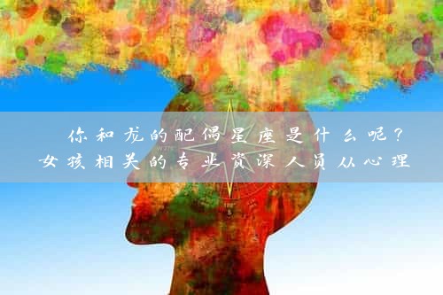  你和龙的配偶星座是什么呢？女孩相关的专业资深人员从心理与星座角度解读 