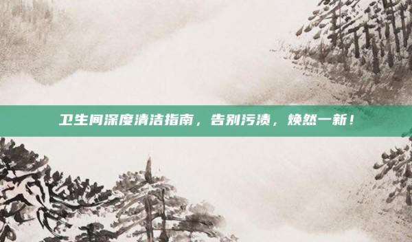 卫生间深度清洁指南,告别污渍,焕然一新!
