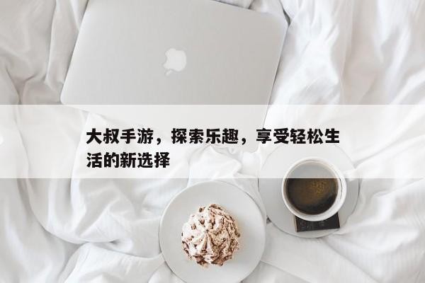 大叔手游，探索乐趣，享受轻松生活的新选择