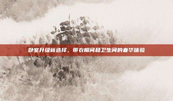 卧室升级新选择,带衣帽间和卫生间的奢华体验