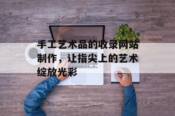 手工艺术品的收录网站制作，让指尖上的艺术绽放光彩