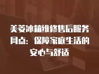 美菱冰箱维修售后服务网点：保障家庭生活的安心与舒适