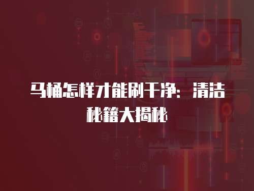 马桶怎样才能刷干净：清洁秘籍大揭秘