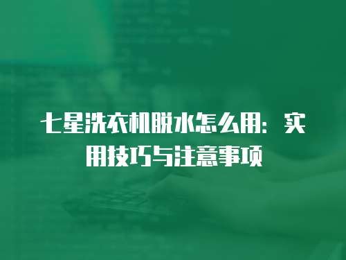七星洗衣机脱水怎么用：实用技巧与注意事项