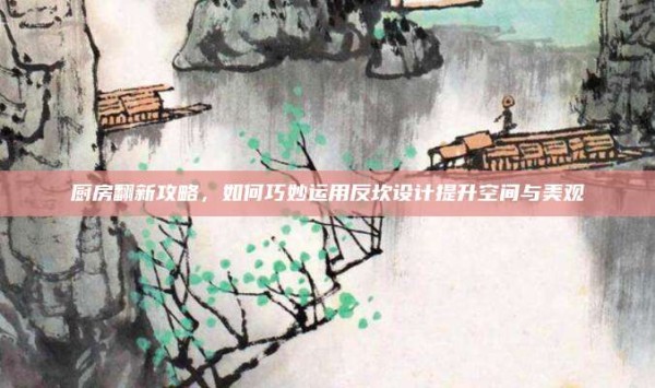 厨房翻新攻略,如何巧妙运用反坎设计提升空间与美观