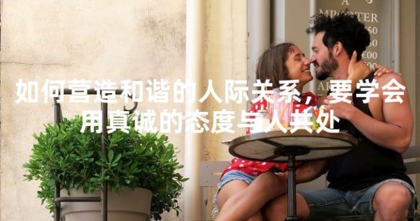 如何营造和谐的人际关系，要学会用真诚的态度与人共处