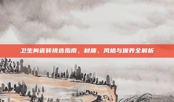 卫生间瓷砖挑选指南,材质、风格与保养全解析