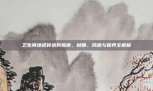 卫生间地瓷砖选购指南,材质、风格与保养全解析