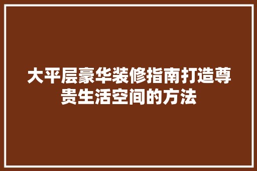 大平层豪华装修指南打造尊贵生活空间的方法 室内设计