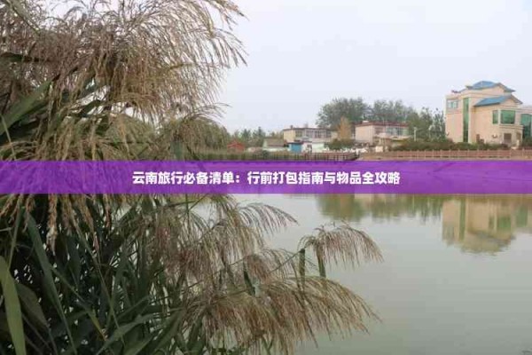 云南旅行必备清单：行前打包指南与物品全攻略