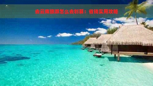 去云南旅游怎么去划算：省钱实用攻略