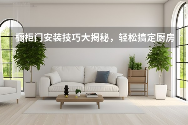 橱柜门安装技巧大揭秘,轻松搞定厨房收纳!(整体厨房门安装全攻略)