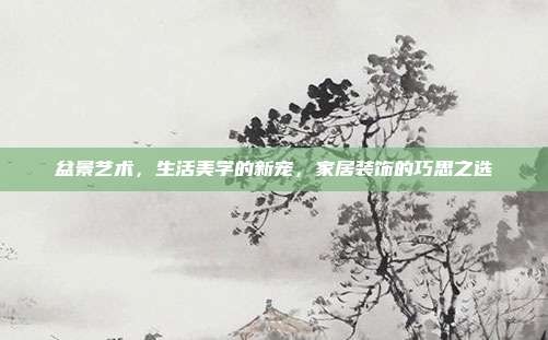盆景艺术,生活美学的新宠,家居装饰的巧思之选