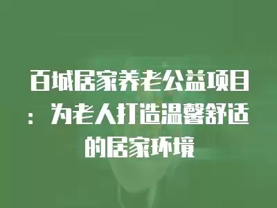 百城居家养老公益项目：为老人打造温馨舒适的居家环境