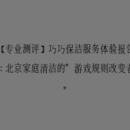 【专业测评】巧巧保洁服务体验报告：北京家庭清洁的"游戏规则改变者"