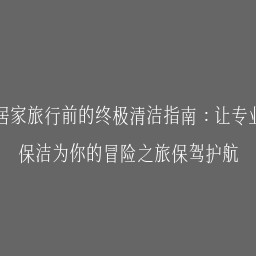 居家旅行前的终极清洁指南：让专业保洁为你的冒险之旅保驾护航